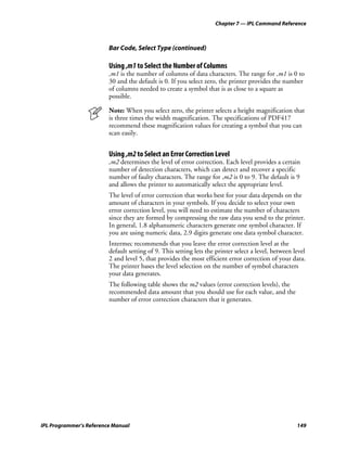 Chapter 7 — IPL Command Reference



                         Bar Code, Select Type (continued)

                         Using ,m1 to Select the Number of Columns
                         ,m1 is the number of columns of data characters. The range for ,m1 is 0 to
                         30 and the default is 0. If you select zero, the printer provides the number
                         of columns needed to create a symbol that is as close to a square as
                         possible.

                         Note: When you select zero, the printer selects a height magnification that
                         is three times the width magnification. The specifications of PDF417
                         recommend these magnification values for creating a symbol that you can
                         scan easily.


                         Using ,m2 to Select an Error Correction Level
                         ,m2 determines the level of error correction. Each level provides a certain
                         number of detection characters, which can detect and recover a specific
                         number of faulty characters. The range for ,m2 is 0 to 9. The default is 9
                         and allows the printer to automatically select the appropriate level.
                         The level of error correction that works best for your data depends on the
                         amount of characters in your symbols. If you decide to select your own
                         error correction level, you will need to estimate the number of characters
                         since they are formed by compressing the raw data you send to the printer.
                         In general, 1.8 alphanumeric characters generate one symbol character. If
                         you are using numeric data, 2.9 digits generate one data symbol character.
                         Intermec recommends that you leave the error correction level at the
                         default setting of 9. This setting lets the printer select a level, between level
                         2 and level 5, that provides the most efficient error correction of your data.
                         The printer bases the level selection on the number of symbol characters
                         your data generates.
                         The following table shows the m2 values (error correction levels), the
                         recommended data amount that you should use for each value, and the
                         number of error correction characters that it generates.




IPL Programmer’s Reference Manual                                                                     149
 