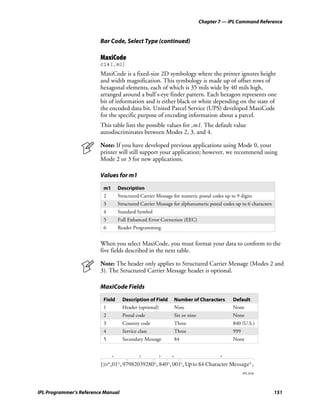 Chapter 7 — IPL Command Reference


                         Bar Code, Select Type (continued)

                         MaxiCode
                         c14[,m1]
                         MaxiCode is a fixed-size 2D symbology where the printer ignores height
                         and width magnification. This symbology is made up of offset rows of
                         hexagonal elements, each of which is 35 mils wide by 40 mils high,
                         arranged around a bull’s-eye finder pattern. Each hexagon represents one
                         bit of information and is either black or white depending on the state of
                         the encoded data bit. United Parcel Service (UPS) developed MaxiCode
                         for the specific purpose of encoding information about a parcel.
                         This table lists the possible values for ,m1. The default value
                         autodiscriminates between Modes 2, 3, and 4.

                         Note: If you have developed previous applications using Mode 0, your
                         printer will still support your application; however, we recommend using
                         Mode 2 or 3 for new applications.

                         Values for m1

                          m1       Description
                          2        Structured Carrier Message for numeric postal codes up to 9 digits
                          3        Structured Carrier Message for alphanumeric postal codes up to 6 characters
                          4        Standard Symbol
                          5        Full Enhanced Error Correction (EEC)
                          6        Reader Programming


                         When you select MaxiCode, you must format your data to conform to the
                         five fields described in the next table.

                         Note: The header only applies to Structured Carrier Message (Modes 2 and
                         3). The Structured Carrier Message header is optional.

                         MaxiCode Fields

                          Field      Description of Field        Number of Characters       Default
                          1          Header (optional)           Nine                       None
                          2          Postal code                 Six or nine                None
                          3          Country code                Three                      840 (U.S.)
                          4          Service class               Three                      999
                          5          Secondary Message           84                         None


                               1              2        3     4                         5


                                                                         p
                                                                                                  IPL.018




IPL Programmer’s Reference Manual                                                                                151
 