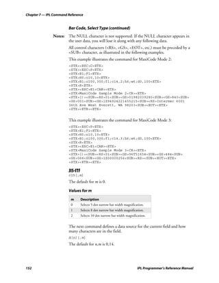 Chapter 7 — IPL Command Reference


                        Bar Code, Select Type (continued)
               Notes: The NULL character is not supported. If the NULL character appears in
                      the user data, you will lose it along with any following data.
                        All control characters (<RS>, <GS>, <EOT>, etc.) must be preceded by a
                        <SUB> character, as illustrated in the following examples.
                        This example illustrates the command for MaxiCode Mode 2:
                        <STX><ESC>C<ETX>
                        <STX><ESC>P<ETX>
                        <STX>E1;F1<ETX>
                        <STX>H0;o10,10<ETX>
                        <STX>B1;o100,300;f1;c14,2;h6;w6;d0,100<ETX>
                        <STX>R<ETX>
                        <STX><ESC>E1<CAN><ETX>
                        <STX>MaxiCode Sample Mode 2<CR><ETX>
                        <STX>[)><SUB><RS>01<SUB><GS>01982039280<SUB><GS>840<SUB>
                        <GS>001<SUB><GS>1Z94924221455215<SUB><RS>Intermec 6001
                        36th Ave West Everett, WA 98203<SUB><EOT><ETX>
                        <STX><ETB><ETX>


                        This example illustrates the command for MaxiCode Mode 3:
                        <STX><ESC>P<ETX>
                        <STX>E1;F1<ETX>
                        <STX>H0;o10,10<ETX>
                        <STX>B1;o100,300;f1;c14,3;h6;w6;d0,100<ETX>
                        <STX>R<ETX>
                        <STX><ESC>E1<CAN><ETX>
                        <STX>MaxiCode Sample Mode 3<CR><ETX>
                        <STX>[)><SUB><RS>01<SUB><GS>96T51654<SUB><GS>484<SUB>
                        <GS>066<SUB><GS>1Z00000256<SUB><RS><SUB><EOT><ETX>
                        <STX><ETB><ETX>

                        JIS-ITF
                        c15[,m]
                        The default for m is 0.

                        Values for m

                         m        Description
                         0        Selects 5 dot narrow bar width magnification.
                         1        Selects 8 dot narrow bar width magnification.
                         2        Selects 10 dot narrow bar width magnification.


                        The next command defines a data source for the current field and how
                        many characters are in the field.
                        d[n][,m]
                        The default for n,m is 0,14.




152                                                                       IPL Programmer’s Reference Manual
 