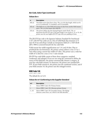 Chapter 7 — IPL Command Reference



                         Bar Code, Select Type (continued)

                         Values for n

                          n         Description
                          d0[,m]    This field receives data from a host. The ,m is the data length, which can be
                                    set to 6 (condensed), 14 (standard), and 16 (extended).
                          d2[,m]    This field acts as a slave field and receives its data from another field (master
                                    slave). The ,m is the master slave field ID.
                          d3[,m]    The printer defines the data during Program mode (fixed). The ,m
                                    determines the JIS-ITF type. If the data length is not exactly 6, 14, or 16, the
                                    printer uses the next highest JIS-ITF type with zero padding in front.


                         The JIS-ITF bar code is the Japanese Industry Standard for Interleaved
                         2 of 5. JIS-ITF bar codes are in a box of solid black that measures 4.75
                         mm (0.19 in) and always include an interpretive field [21 x 14O CR-B
                         (JIS x 9001)] centered beneath the bar code field.
                         Valid narrow bar width magnifications are 5, 8, and 10 dots. Due to
                         printhead dot size limitations, the printer cannot achieve a true 2.5 to 1
                         ratio when using a narrow bar width of 5 dots. The printer uses a wide bar
                         width of 12 dots for a true 2.4 to 1 ratio instead.
                         JIS-ITF bar code fields consist of these three categories: standard,
                         condensed, and enlarged. If you are not using the command to define the
                         source of the field data, the printer automatically chooses a category. If
                         your bar code field contains 14 characters, the printer uses standard JIS-
                         ITF. If your field contains 6, the printer uses the condensed version, and if
                         your field contains 16, the printer uses the enlarged version.

                         HIBC Code 128
                         c16[,m1][,m2]
                         The default for m1 is 0.

                         Values for m1 Conforming to the Supplier Standard
                          m1        Description
                          0         Selects HIBC Code 128. Primary format.
                          1         Selects HIBC Code 128. Alternate primary format.
                          2,m2      Selects HIBC Code 128. Secondary format. The linkage
                                    character comes from ,m2, which is the field identifier.




IPL Programmer’s Reference Manual                                                                                 153
 