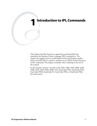 1          Introduction to IPL Commands




                         This chapter describes Intermec’s approach to printing labels and
                         introduces the Intermec Printer Language (IPL) command set. The
                         chapter also explains how to switch between Print and Program modes,
                         how to send IPL files to a printer, and how to use ASCII control characters
                         in IPL commands. The chapter concludes with a roadmap to the rest of
                         the manual.
                         In this manual, “printer” can refer to the 3240, 3400, 3440, 3600, 4100,
                         4400, 4420, 4440, 4630, 4830, 7421, EasyCoder PF2i, EasyCoder PF4i,
                         EasyCoder PM4i, EasyCoder F4, EasyCoder PX4i, or EasyCoder PX6i,
                         bar code printer.




IPL Programmer’s Reference Manual                                                                   1
 