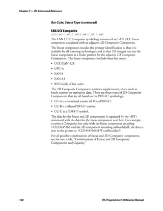 Chapter 7 — IPL Command Reference



                        Bar Code, Select Type (continued)

                        EAN.UCC Composite
                        c21[,m1][,m2][,m3][,m4][,m5][,m6]
                        The EAN.UCC Composite symbology consists of an EAN.UCC linear
                        component associated with an adjacent 2D Composite Component.
                        The linear component encodes the primary identification so that it is
                        readable by all scanning technologies and so that 2D imagers can use the
                        linear component as a finder pattern for the adjacent 2D Composite
                        Component. The linear components include these bar codes:
                        • UCC/EAN-128
                        • UPC-A
                        • EAN-8
                        • EAN-13
                        • RSS family of bar codes
                        The 2D Composite Component encodes supplementary data, such as
                        batch number or expiration date. There are three types of 2D Composite
                        Components that are all based on the PDF417 symbology:
                        • CC-A is a structural variant of MicroPDF417.
                        • CC-B is a MicroPDF417 symbol.
                        • CC-C is a PDF417 symbol.
                        The data for the linear and 2D components is separated by the <HT>
                        command with the data for the linear component sent first. For example,
                        to print a Composite bar code with the linear component encoding
                        112233445566 and the 2D component encoding aabbccddeeff, the data is
                        sent to the printer as 112233445566<HT>aabbccddeeff.
                        For all possible combinations of linear and 2D Composite components,
                        see the next table, “Combinations of Linear and 2D Composite
                        Components and Capacity.”




160                                                              IPL Programmer’s Reference Manual
 
