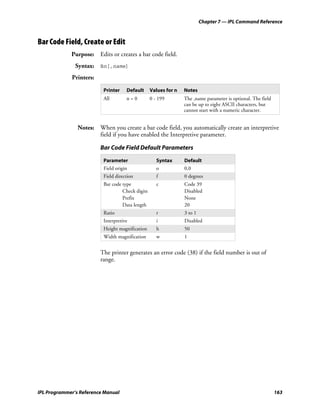 Chapter 7 — IPL Command Reference



Bar Code Field, Create or Edit
             Purpose: Edits or creates a bar code field.
               Syntax: Bn[,name]
             Printers:
                          Printer    Default      Values for n   Notes
                          All        n=0          0 - 199        The ,name parameter is optional. The field
                                                                 can be up to eight ASCII characters, but
                                                                 cannot start with a numeric character.


                Notes: When you create a bar code field, you automatically create an interpretive
                       field if you have enabled the Interpretive parameter.

                         Bar Code Field Default Parameters

                          Parameter                  Syntax      Default
                          Field origin               o           0,0
                          Field direction            f           0 degrees
                          Bar code type              c           Code 39
                                   Check digits                  Disabled
                                   Prefix                        None
                                   Data length                   20
                          Ratio                      r           3 to 1
                          Interpretive               i           Disabled
                          Height magnification       h           50
                          Width magnification        w           1


                         The printer generates an error code (38) if the field number is out of
                         range.




IPL Programmer’s Reference Manual                                                                             163
 