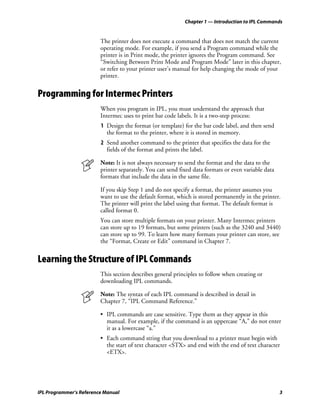 Chapter 1 — Introduction to IPL Commands


                         The printer does not execute a command that does not match the current
                         operating mode. For example, if you send a Program command while the
                         printer is in Print mode, the printer ignores the Program command. See
                         “Switching Between Print Mode and Program Mode” later in this chapter,
                         or refer to your printer user’s manual for help changing the mode of your
                         printer.


Programming for Intermec Printers
                         When you program in IPL, you must understand the approach that
                         Intermec uses to print bar code labels. It is a two-step process:
                         1 Design the format (or template) for the bar code label, and then send
                           the format to the printer, where it is stored in memory.
                         2 Send another command to the printer that specifies the data for the
                           fields of the format and prints the label.

                         Note: It is not always necessary to send the format and the data to the
                         printer separately. You can send fixed data formats or even variable data
                         formats that include the data in the same file.

                         If you skip Step 1 and do not specify a format, the printer assumes you
                         want to use the default format, which is stored permanently in the printer.
                         The printer will print the label using that format. The default format is
                         called format 0.
                         You can store multiple formats on your printer. Many Intermec printers
                         can store up to 19 formats, but some printers (such as the 3240 and 3440)
                         can store up to 99. To learn how many formats your printer can store, see
                         the “Format, Create or Edit” command in Chapter 7.


Learning the Structure of IPL Commands
                         This section describes general principles to follow when creating or
                         downloading IPL commands.

                         Note: The syntax of each IPL command is described in detail in
                         Chapter 7, “IPL Command Reference.”

                         • IPL commands are case sensitive. Type them as they appear in this
                           manual. For example, if the command is an uppercase “A,” do not enter
                           it as a lowercase “a.”
                         • Each command string that you download to a printer must begin with
                           the start of text character <STX> and end with the end of text character
                           <ETX>.




IPL Programmer’s Reference Manual                                                                    3
 