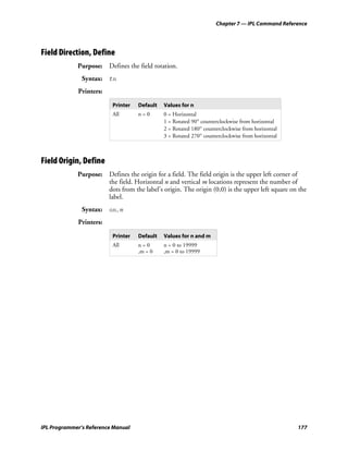 Chapter 7 — IPL Command Reference




Field Direction, Define
             Purpose: Defines the field rotation.
               Syntax: fn
             Printers:

                          Printer   Default   Values for n
                          All       n=0       0 = Horizontal
                                              1 = Rotated 90° counterclockwise from horizontal
                                              2 = Rotated 180° counterclockwise from horizontal
                                              3 = Rotated 270° counterclockwise from horizontal



Field Origin, Define
             Purpose: Defines the origin for a field. The field origin is the upper left corner of
                      the field. Horizontal n and vertical m locations represent the number of
                      dots from the label’s origin. The origin (0,0) is the upper left square on the
                      label.
               Syntax: on,m
             Printers:

                          Printer   Default   Values for n and m
                          All       n=0       n = 0 to 19999
                                    ,m = 0    ,m = 0 to 19999




IPL Programmer’s Reference Manual                                                                 177
 