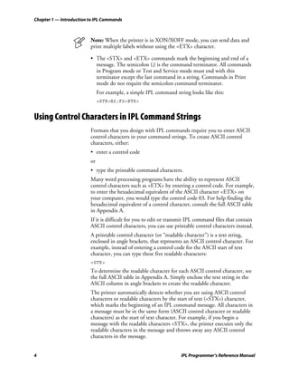 Chapter 1 — Introduction to IPL Commands



                         Note: When the printer is in XON/XOFF mode, you can send data and
                         print multiple labels without using the <ETX> character.

                         • The <STX> and <ETX> commands mark the beginning and end of a
                           message. The semicolon (;) is the command terminator. All commands
                           in Program mode or Test and Service mode must end with this
                           terminator except the last command in a string. Commands in Print
                           mode do not require the semicolon command terminator.
                              For example, a simple IPL command string looks like this:
                              <STX>E2;F2<ETX>


Using Control Characters in IPL Command Strings
                         Formats that you design with IPL commands require you to enter ASCII
                         control characters in your command strings. To create ASCII control
                         characters, either:
                         • enter a control code
                         or
                         • type the printable command characters.
                         Many word processing programs have the ability to represent ASCII
                         control characters such as <ETX> by entering a control code. For example,
                         to enter the hexadecimal equivalent of the ASCII character <ETX> on
                         your computer, you would type the control code 03. For help finding the
                         hexadecimal equivalent of a control character, consult the full ASCII table
                         in Appendix A.
                         If it is difficult for you to edit or transmit IPL command files that contain
                         ASCII control characters, you can use printable control characters instead.
                         A printable control character (or “readable character”) is a text string,
                         enclosed in angle brackets, that represents an ASCII control character. For
                         example, instead of entering a control code for the ASCII start of text
                         character, you can type these five readable characters:
                         <STX>
                         To determine the readable character for each ASCII control character, see
                         the full ASCII table in Appendix A. Simply enclose the text string in the
                         ASCII column in angle brackets to create the readable character.
                         The printer automatically detects whether you are using ASCII control
                         characters or readable characters by the start of text (<STX>) character,
                         which marks the beginning of an IPL command message. All characters in
                         a message must be in the same form (ASCII control character or readable
                         characters) as the start of text character. For example, if you begin a
                         message with the readable characters <STX>, the printer executes only the
                         readable characters in the message and throws away any ASCII control
                         characters in the message.


4                                                                  IPL Programmer’s Reference Manual
 