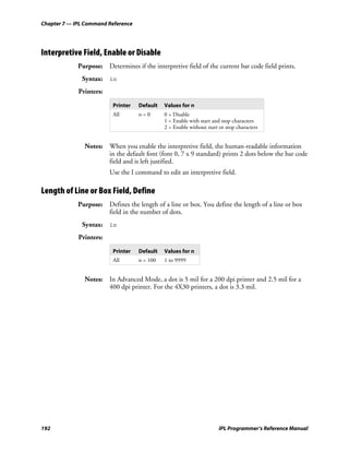Chapter 7 — IPL Command Reference




Interpretive Field, Enable or Disable
             Purpose: Determines if the interpretive field of the current bar code field prints.
              Syntax: in
             Printers:

                          Printer   Default   Values for n
                          All       n=0       0 = Disable
                                              1 = Enable with start and stop characters
                                              2 = Enable without start or stop characters


               Notes: When you enable the interpretive field, the human-readable information
                      in the default font (font 0, 7 x 9 standard) prints 2 dots below the bar code
                      field and is left justified.
                         Use the I command to edit an interpretive field.

Length of Line or Box Field, Define
             Purpose: Defines the length of a line or box. You define the length of a line or box
                      field in the number of dots.
              Syntax: ln
             Printers:

                          Printer   Default   Values for n
                          All       n = 100   1 to 9999


               Notes: In Advanced Mode, a dot is 5 mil for a 200 dpi printer and 2.5 mil for a
                      400 dpi printer. For the 4X30 printers, a dot is 3.3 mil.




192                                                                    IPL Programmer’s Reference Manual
 