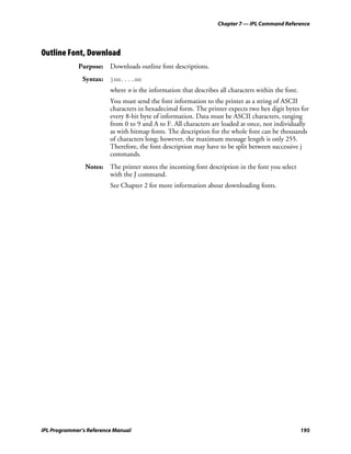 Chapter 7 — IPL Command Reference




Outline Font, Download
             Purpose: Downloads outline font descriptions.
               Syntax: jnn....nn
                         where n is the information that describes all characters within the font.
                         You must send the font information to the printer as a string of ASCII
                         characters in hexadecimal form. The printer expects two hex digit bytes for
                         every 8-bit byte of information. Data must be ASCII characters, ranging
                         from 0 to 9 and A to F. All characters are loaded at once, not individually
                         as with bitmap fonts. The description for the whole font can be thousands
                         of characters long; however, the maximum message length is only 255.
                         Therefore, the font description may have to be split between successive j
                         commands.
                Notes: The printer stores the incoming font description in the font you select
                       with the J command.
                         See Chapter 2 for more information about downloading fonts.




IPL Programmer’s Reference Manual                                                                    195
 