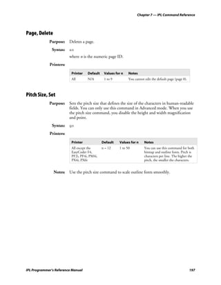 Chapter 7 — IPL Command Reference




Page, Delete
             Purpose: Deletes a page.
               Syntax: sn
                         where n is the numeric page ID.
             Printers:

                          Printer   Default    Values for n   Notes
                          All       N/A        1 to 9         You cannot edit the default page (page 0).



Pitch Size, Set
             Purpose: Sets the pitch size that defines the size of the characters in human-readable
                      fields. You can only use this command in Advanced mode. When you use
                      the pitch size command, you disable the height and width magnification
                      and point.
               Syntax: gn
             Printers:

                          Printer             Default   Values for n     Notes
                          All except the      n = 12    1 to 50          You can use this command for both
                          EasyCoder F4,                                  bitmap and outline fonts. Pitch is
                          PF2i, PF4i, PM4i,                              characters per line. The higher the
                          PX4i, PX6i                                     pitch, the smaller the characters.


                Notes: Use the pitch size command to scale outline fonts smoothly.




IPL Programmer’s Reference Manual                                                                          197
 