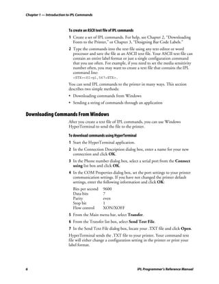 Chapter 1 — Introduction to IPL Commands



                         To create an ASCII text file of IPL commands
                         1 Create a set of IPL commands. For help, see Chapter 2, “Downloading
                           Fonts to the Printer,” or Chapter 3, “Designing Bar Code Labels.”
                         2 Type the commands into the text file using any text editor or word
                           processor and save the file as an ASCII text file. Your ASCII text file can
                           contain an entire label format or just a single configuration command
                           that you use often. For example, if you need to set the media sensitivity
                           number often, you may want to create a text file that contains the IPL
                           command line:
                            <STX><SI>g1,567<ETX>.
                         You can send IPL commands to the printer in many ways. This section
                         describes two simple methods:
                         • Downloading commands from Windows
                         • Sending a string of commands through an application

Downloading Commands From Windows
                         After you create a text file of IPL commands, you can use Windows
                         HyperTerminal to send the file to the printer.

                         To download commands using HyperTerminal
                         1 Start the HyperTerminal application.
                         2 In the Connection Description dialog box, enter a name for your new
                           connection and click OK.
                         3 In the Phone number dialog box, select a serial port from the Connect
                           using list box and click OK.
                         4 In the COM Properties dialog box, set the port settings to your printer
                           communication settings. If you have not changed the printer default
                           settings, enter the following information and click OK:
                            Bits per second     9600
                            Data bits           7
                            Parity              even
                            Stop bit            1
                            Flow control        XON/XOFF
                         5 From the Main menu bar, select Transfer.
                         6 From the Transfer list box, select Send Text File.
                         7 In the Send Text File dialog box, locate your .TXT file and click Open.
                         HyperTerminal sends the .TXT file to your printer. Your command text
                         file will either change a configuration setting in the printer or print your
                         label format.




6                                                                       IPL Programmer’s Reference Manual
 