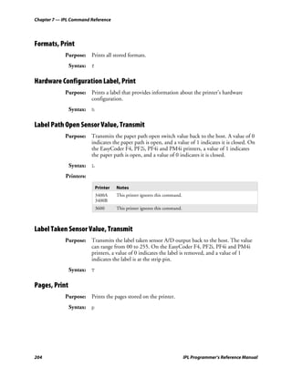 Chapter 7 — IPL Command Reference




Formats, Print
             Purpose: Prints all stored formats.
               Syntax: f

Hardware Configuration Label, Print
             Purpose: Prints a label that provides information about the printer’s hardware
                      configuration.
               Syntax: h

Label Path Open Sensor Value, Transmit
             Purpose: Transmits the paper path open switch value back to the host. A value of 0
                      indicates the paper path is open, and a value of 1 indicates it is closed. On
                      the EasyCoder F4, PF2i, PF4i and PM4i printers, a value of 1 indicates
                      the paper path is open, and a value of 0 indicates it is closed.
               Syntax: L
             Printers:

                           Printer   Notes
                           3400A     This printer ignores this command.
                           3400B
                           3600      This printer ignores this command.



Label Taken Sensor Value, Transmit
             Purpose: Transmits the label taken sensor A/D output back to the host. The value
                      can range from 00 to 255. On the EasyCoder F4, PF2i, PF4i and PM4i
                      printers, a value of 0 indicates the label is removed, and a value of 1
                      indicates the label is at the strip pin.
               Syntax: T

Pages, Print
             Purpose: Prints the pages stored on the printer.
               Syntax: p




204                                                                       IPL Programmer’s Reference Manual
 
