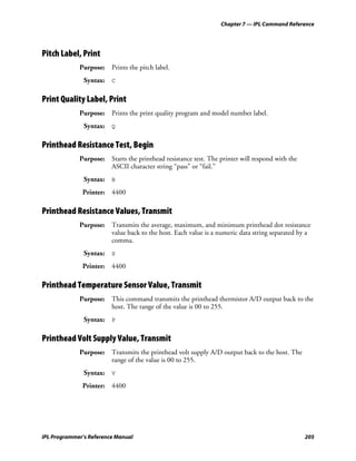 Chapter 7 — IPL Command Reference




Pitch Label, Print
             Purpose: Prints the pitch label.
               Syntax: C

Print Quality Label, Print
             Purpose: Prints the print quality program and model number label.
               Syntax: Q

Printhead Resistance Test, Begin
             Purpose: Starts the printhead resistance test. The printer will respond with the
                      ASCII character string “pass” or “fail.”
               Syntax: B
              Printer:   4400

Printhead Resistance Values, Transmit
             Purpose: Transmits the average, maximum, and minimum printhead dot resistance
                      value back to the host. Each value is a numeric data string separated by a
                      comma.
               Syntax: S
              Printer:   4400

Printhead Temperature Sensor Value, Transmit
             Purpose: This command transmits the printhead thermistor A/D output back to the
                      host. The range of the value is 00 to 255.
               Syntax: P

Printhead Volt Supply Value, Transmit
             Purpose: Transmits the printhead volt supply A/D output back to the host. The
                      range of the value is 00 to 255.
               Syntax: V
              Printer:   4400




IPL Programmer’s Reference Manual                                                               205
 