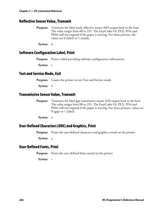 Chapter 7 — IPL Command Reference



Reflective Sensor Value, Transmit
             Purpose: Transmits the label mark reflective sensor A/D output back to the host.
                      The value ranges from 00 to 255. The EasyCoder F4, PF2i, PF4i and
                      PM4i will not respond if the paper is moving. For these printers, the
                      values are 0 (label) or 1 (mark).
              Syntax: M

Software Configuration Label, Print
             Purpose: Prints a label providing software configuration information.
              Syntax: s

Test and Service Mode, Exit
             Purpose: Causes the printer to exit Test and Service mode.
              Syntax: R

Transmissive Sensor Value, Transmit
             Purpose: Transmits the label gap transmissive sensor A/D output back to the host.
                      The value ranges from 00 to 255. The EasyCoder F4, PF2i, PF4i and
                      PM4i will not respond if the paper is moving. For these printers, values are
                      0 (gap) or 1 (label).
              Syntax: G

User-Defined Characters (UDC) and Graphics, Print
             Purpose: Prints the user-defined characters and graphics stored on the printer.
              Syntax: g

User-Defined Fonts, Print
             Purpose: Prints the user-defined fonts stored on the printer.
              Syntax: t




206                                                              IPL Programmer’s Reference Manual
 