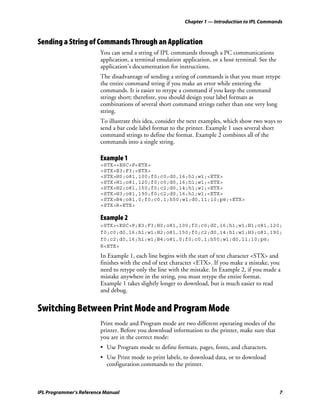 Chapter 1 — Introduction to IPL Commands



Sending a String of Commands Through an Application
                         You can send a string of IPL commands through a PC communications
                         application, a terminal emulation application, or a host terminal. See the
                         application’s documentation for instructions.
                         The disadvantage of sending a string of commands is that you must retype
                         the entire command string if you make an error while entering the
                         commands. It is easier to retype a command if you keep the command
                         strings short; therefore, you should design your label formats as
                         combinations of several short command strings rather than one very long
                         string.
                         To illustrate this idea, consider the next examples, which show two ways to
                         send a bar code label format to the printer. Example 1 uses several short
                         command strings to define the format. Example 2 combines all of the
                         commands into a single string.

                         Example 1
                         <STX><ESC>P<ETX>
                         <STX>E3;F3;<ETX>
                         <STX>H0;o81,100;f0;c0;d0,16;h1;w1;<ETX>
                         <STX>H1;o81,120;f0;c0;d0,16;h1;w1;<ETX>
                         <STX>H2;o81,150;f0;c2;d0,14;h1;w1;<ETX>
                         <STX>H3;o81,190;f0;c2;d0,16;h1;w1;<ETX>
                         <STX>B4;o81,0;f0;c0,1;h50;w1;d0,11;i0;p@;<ETX>
                         <STX>R<ETX>

                         Example 2
                         <STX><ESC>P;E3;F3;H0;o81,100;f0;c0;d0,16;h1;w1;H1;o81,120;
                         f0;c0;d0,16;h1;w1;H2;o81,150;f0;c2;d0,14;h1;w1;H3;o81,190;
                         f0;c2;d0,16;h1;w1;B4;o81,0;f0;c0,1;h50;w1;d0,11;i0;p@;
                         R<ETX>
                         In Example 1, each line begins with the start of text character <STX> and
                         finishes with the end of text character <ETX>. If you make a mistake, you
                         need to retype only the line with the mistake. In Example 2, if you made a
                         mistake anywhere in the string, you must retype the entire format.
                         Example 1 takes slightly longer to download, but is much easier to read
                         and debug.


Switching Between Print Mode and Program Mode
                         Print mode and Program mode are two different operating modes of the
                         printer. Before you download information to the printer, make sure that
                         you are in the correct mode:
                         • Use Program mode to define formats, pages, fonts, and characters.
                         • Use Print mode to print labels, to download data, or to download
                           configuration commands to the printer.



IPL Programmer’s Reference Manual                                                                     7
 
