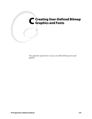 C          Creating User-Defined Bitmap
                                    Graphics and Fonts




                         This appendix explains how to create user-defined bitmap fonts and
                         graphics.




IPL Programmer’s Reference Manual                                                             219
 