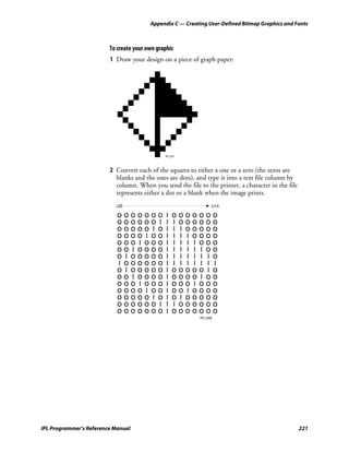 Appendix C — Creating User-Defined Bitmap Graphics and Fonts



                         To create your own graphic
                         1 Draw your design on a piece of graph paper:




                                               IPL.027




                         2 Convert each of the squares to either a one or a zero (the zeros are
                           blanks and the ones are dots), and type it into a text file column by
                           column. When you send the file to the printer, a character in the file
                           represents either a dot or a blank when the image prints.
                           UØ                                   ➤ U14

                            ooooooo             I   ooooooo
                            oooooo I            I   I oooooo
                            ooooo I o           I   I I ooooo
                            oooo I oo           I   I I I oooo
                            ooo I ooo           I   I I I I ooo
                            oo I oooo           I   I I I I I oo
                            o I ooooo           I   I I I I I I o
                            I oooooo            I    I I I I I I I
                            o I ooooo           I   ooooo I o
                            oo I oooo           I   oooo I oo
                            ooo I ooo           I   ooo I ooo
                            oooo I oo           I   oo I oooo
                            ooooo I o           I   o I ooooo
                            oooooo I            I   I oooooo
                            ooooooo             I   ooooooo
                                                             IPL.028




IPL Programmer’s Reference Manual                                                                   221
 