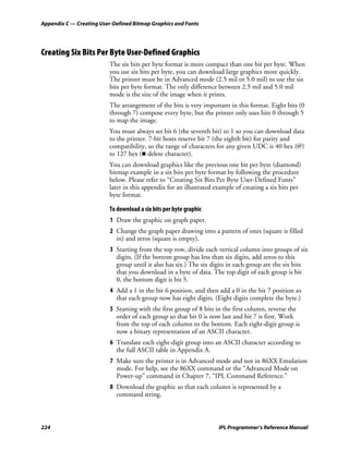 Appendix C — Creating User-Defined Bitmap Graphics and Fonts




Creating Six Bits Per Byte User-Defined Graphics
                          The six bits per byte format is more compact than one bit per byte. When
                          you use six bits per byte, you can download large graphics more quickly.
                          The printer must be in Advanced mode (2.5 mil or 5.0 mil) to use the six
                          bits per byte format. The only difference between 2.5 mil and 5.0 mil
                          mode is the size of the image when it prints.
                          The arrangement of the bits is very important in this format. Eight bits (0
                          through 7) compose every byte, but the printer only uses bits 0 through 5
                          to map the image.
                          You must always set bit 6 (the seventh bit) to 1 so you can download data
                          to the printer. 7-bit hosts reserve bit 7 (the eighth bit) for parity and
                          compatibility, so the range of characters for any given UDC is 40 hex (@)
                          to 127 hex ( delete character).
                          You can download graphics like the previous one bit per byte (diamond)
                          bitmap example in a six bits per byte format by following the procedure
                          below. Please refer to “Creating Six Bits Per Byte User-Defined Fonts”
                          later in this appendix for an illustrated example of creating a six bits per
                          byte format.

                          To download a six bits per byte graphic
                          1 Draw the graphic on graph paper.
                          2 Change the graph paper drawing into a pattern of ones (square is filled
                            in) and zeros (square is empty).
                          3 Starting from the top row, divide each vertical column into groups of six
                            digits. (If the bottom group has less than six digits, add zeros to this
                            group until it also has six.) The six digits in each group are the six bits
                            that you download in a byte of data. The top digit of each group is bit
                            0, the bottom digit is bit 5.
                          4 Add a 1 in the bit 6 position, and then add a 0 in the bit 7 position so
                            that each group now has eight digits. (Eight digits complete the byte.)
                          5 Starting with the first group of 8 bits in the first column, reverse the
                            order of each group so that bit 0 is now last and bit 7 is first. Work
                            from the top of each column to the bottom. Each eight-digit group is
                            now a binary representation of an ASCII character.
                          6 Translate each eight-digit group into an ASCII character according to
                            the full ASCII table in Appendix A.
                          7 Make sure the printer is in Advanced mode and not in 86XX Emulation
                            mode. For help, see the 86XX command or the “Advanced Mode on
                            Power-up” command in Chapter 7, “IPL Command Reference.”
                          8 Download the graphic so that each column is represented by a
                            command string.



224                                                                  IPL Programmer’s Reference Manual
 