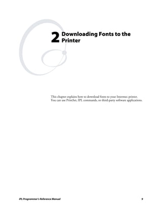 2          Downloading Fonts to the
                                    Printer




                         This chapter explains how to download fonts to your Intermec printer.
                         You can use PrintSet, IPL commands, or third-party software applications.




IPL Programmer’s Reference Manual                                                                9
 