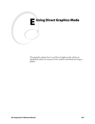E          Using Direct Graphics Mode




                         This appendix explains how to use Direct Graphics mode, which can
                         significantly reduce the amount of time needed to download and image a
                         graphic.




IPL Programmer’s Reference Manual                                                            239
 