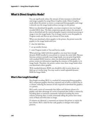 Appendix E — Using Direct Graphics Mode




What Is Direct Graphics Mode?
                         You can significantly reduce the amount of time necessary to download
                         and image a graphic by using Direct Graphics mode. Direct Graphics
                         mode allows the printer to receive a compressed bitmap graphic and image
                         it directly into the image bands without storing it in the printer.
                         Before you download the graphic, you must compress it into run-length
                         encoded (RLE) data. The data compression greatly reduces the amount of
                         data to download and the rasterized graphic requires minimal processing to
                         image it into the image bands. You no longer need to store the graphic in
                         Program mode and then set up a format in Print mode.
                         When you download a direct graphic to the printer, the printer stores the
                         graphic in the image bands until you:
                         • clear the label data.
                         • set up another format.
                         • enter Program mode or Test and Service mode.
                         When printing a label with direct graphics, you must have enough
                         dynamic RAM installed in your printer to contain the entire label. Because
                         Intermec printers normally reuse image bands, you can print long labels
                         with standard RAM; however, when you download direct graphics, the
                         printer retains no information regarding the existence of the graphic in its
                         image bands. Therefore, the printer cannot reuse those image bands when
                         you download a direct graphic.
                         With standard dynamic RAM, you should be able to print almost any
                         label up to 6 inches long. You may need to install expanded dynamic
                         RAM for longer labels.

What Is Run-Length Encoding?
                         Run-length encoding (RLE) is a method of compressing bitmap graphics.
                         RLE compresses graphics that have repeated runs of white or black dots in
                         a column, reducing the amount of time required to download the graphics
                         to a printer.
                         RLE sends a series of commands that define each bitmap column of a
                         graphic and takes advantage of a series of repeated dots within a column by
                         encoding them as transition commands. Instead of sending the entire
                         column of bitmap data, it sends commands telling the printer how many
                         series of black and white dots to image.
                         If columns are identical, a command can instruct the printer to repeat the
                         last column. RLE is ideal for bar code graphics or designs with simple
                         patterns.




240                                                                IPL Programmer’s Reference Manual
 