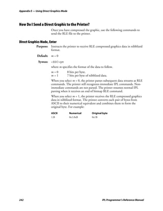 Appendix E — Using Direct Graphics Mode




How Do I Send a Direct Graphic to the Printer?
                         Once you have compressed the graphic, use the following commands to
                         send the RLE file to the printer.

Direct Graphics Mode, Enter
             Purpose: Instructs the printer to receive RLE compressed graphics data in nibblized
                      format.
              Default:   m=0
               Syntax: <ESC>gm
                         where m specifies the format of the data to follow.
                         m=0          8 bits per byte.
                         m=1          7 bits per byte of nibblized data.
                         When you select m = 0, the printer parses subsequent data streams as RLE
                         commands. The printer still recognizes immediate IPL commands. Non-
                         immediate commands are not parsed. The printer resumes normal IPL
                         parsing when it receives an end of bitmap RLE command.
                         When you select m = 1, the printer receives the RLE compressed graphics
                         data in nibblized format. The printer converts each pair of bytes from
                         ASCII to their numerical equivalent and combines them to form the
                         original byte. For example:
                         ASCII            Numerical        Original byte
                         1,B              0x1,0xB          0x1B




242                                                                IPL Programmer’s Reference Manual
 