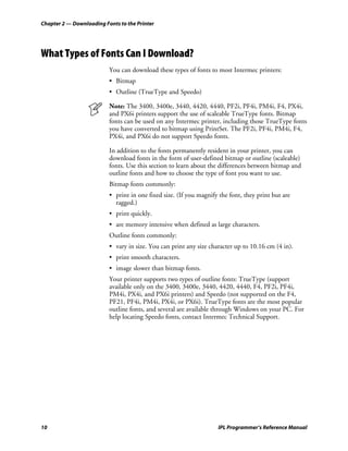 Chapter 2 — Downloading Fonts to the Printer




What Types of Fonts Can I Download?
                          You can download these types of fonts to most Intermec printers:
                          • Bitmap
                          • Outline (TrueType and Speedo)

                          Note: The 3400, 3400e, 3440, 4420, 4440, PF2i, PF4i, PM4i, F4, PX4i,
                          and PX6i printers support the use of scaleable TrueType fonts. Bitmap
                          fonts can be used on any Intermec printer, including those TrueType fonts
                          you have converted to bitmap using PrintSet. The PF2i, PF4i, PM4i, F4,
                          PX4i, and PX6i do not support Speedo fonts.

                          In addition to the fonts permanently resident in your printer, you can
                          download fonts in the form of user-defined bitmap or outline (scaleable)
                          fonts. Use this section to learn about the differences between bitmap and
                          outline fonts and how to choose the type of font you want to use.
                          Bitmap fonts commonly:
                          • print in one fixed size. (If you magnify the font, they print but are
                            ragged.)
                          • print quickly.
                          • are memory intensive when defined as large characters.
                          Outline fonts commonly:
                          • vary in size. You can print any size character up to 10.16 cm (4 in).
                          • print smooth characters.
                          • image slower than bitmap fonts.
                          Your printer supports two types of outline fonts: TrueType (support
                          available only on the 3400, 3400e, 3440, 4420, 4440, F4, PF2i, PF4i,
                          PM4i, PX4i, and PX6i printers) and Speedo (not supported on the F4,
                          PF21, PF4i, PM4i, PX4i, or PX6i). TrueType fonts are the most popular
                          outline fonts, and several are available through Windows on your PC. For
                          help locating Speedo fonts, contact Intermec Technical Support.




10                                                                  IPL Programmer’s Reference Manual
 