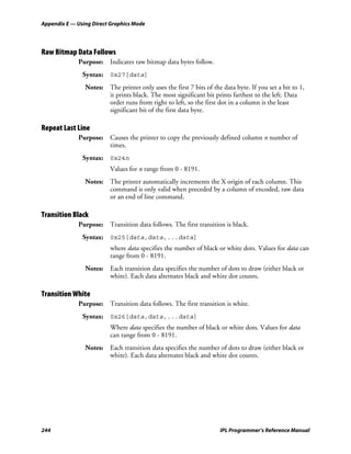 Appendix E — Using Direct Graphics Mode




Raw Bitmap Data Follows
             Purpose: Indicates raw bitmap data bytes follow.
               Syntax: 0x27[data]
                Notes: The printer only uses the first 7 bits of the data byte. If you set a bit to 1,
                       it prints black. The most significant bit prints farthest to the left. Data
                       order runs from right to left, so the first dot in a column is the least
                       significant bit of the first data byte.

Repeat Last Line
             Purpose: Causes the printer to copy the previously defined column n number of
                      times.
               Syntax: 0x24n
                         Values for n range from 0 - 8191.
                Notes: The printer automatically increments the X origin of each column. This
                       command is only valid when preceded by a column of encoded, raw data
                       or an end of line command.

Transition Black
             Purpose: Transition data follows. The first transition is black.
               Syntax: 0x25[data,data,...data]
                         where data specifies the number of black or white dots. Values for data can
                         range from 0 - 8191.
                Notes: Each transition data specifies the number of dots to draw (either black or
                       white). Each data alternates black and white dot counts.

Transition White
             Purpose: Transition data follows. The first transition is white.
               Syntax: 0x26[data,data,...data]
                         Where data specifies the number of black or white dots. Values for data
                         can range from 0 - 8191.
                Notes: Each transition data specifies the number of dots to draw (either black or
                       white). Each data alternates black and white dot counts.




244                                                                 IPL Programmer’s Reference Manual
 