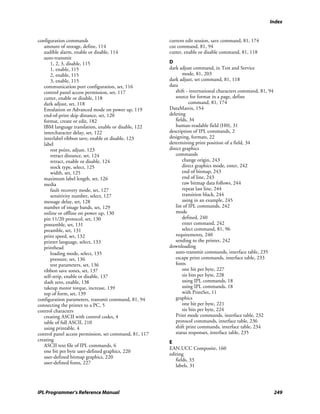 Index


configuration commands                                  current edit session, save command, 81, 174
   amount of storage, define, 114                       cut command, 81, 94
   audible alarm, enable or disable, 114                cutter, enable or disable command, 81, 118
   auto-transmit
       1, 2, 3, disable, 115                            D
       1, enable, 115                                   dark adjust command, in Test and Service
       2, enable, 115                                          mode, 81, 203
       3, enable, 115                                   dark adjust, set command, 81, 118
   communication port configuration, set, 116           data
   control panel access permission, set, 117               shift - international characters command, 81, 94
   cutter, enable or disable, 118                          source for format in a page, define
   dark adjust, set, 118                                           command, 81, 174
   Emulation or Advanced mode on power up, 119          DataMatrix, 154
   end-of-print skip distance, set, 120                 deleting
   format, create or edit, 182                             fields, 34
   IBM language translation, enable or disable, 122        human-readable field (H0), 31
   intercharacter delay, set, 122                       description of IPL commands, 2
   interlabel ribbon save, enable or disable, 123       designing, formats, 22
   label                                                determining print position of a field, 34
       rest point, adjust, 123                          direct graphics
       retract distance, set, 124                          commands
       retract, enable or disable, 124                         change origin, 243
       stock type, select, 125                                 direct graphics mode, enter, 242
       width, set, 125                                         end of bitmap, 243
   maximum label length, set, 126                              end of line, 243
   media                                                       raw bitmap data follows, 244
       fault recovery mode, set, 127                           repeat last line, 244
       sensitivity number, select, 127                         transition black, 244
   message delay, set, 128                                     using in an example, 245
   number of image bands, set, 129                         list of IPL commands, 242
   online or offline on power up, 130                      mode
   pin 11/20 protocol, set, 130                                defined, 240
   postamble, set, 131                                         enter command, 242
   preamble, set, 131                                          select command, 81, 96
   print speed, set, 132                                   requirements, 240
   printer language, select, 133                           sending to the printer, 242
   printhead                                            downloading
       loading mode, select, 135                           auto-transmit commands, interface table, 235
       pressure, set, 136                                  escape print commands, interface table, 233
       test parameters, set, 136                           fonts
   ribbon save zones, set, 137                                 one bit per byte, 227
   self-strip, enable or disable, 137                          six bits per byte, 228
   slash zero, enable, 138                                     using IPL commands, 18
   takeup motor torque, increase, 139                          using IPL commands, 18
   top of form, set, 139                                       with PrintSet, 11
configuration parameters, transmit command, 81, 94         graphics
connecting the printer to a PC, 5                              one bit per byte, 221
control characters                                             six bits per byte, 224
   creating ASCII with control codes, 4                    Print mode commands, interface table, 232
   table of full ASCII, 210                                protocol commands, interface table, 236
   using printable, 4                                      shift print commands, interface table, 234
control panel access permission, set command, 81, 117      status responses, interface table, 235
creating                                                E
   ASCII text file of IPL commands, 6
                                                        EAN.UCC Composite, 160
   one bit per byte user-defined graphics, 220
                                                        editing
   user-defined bitmap graphics, 220
                                                           fields, 33
   user-defined fonts, 227
                                                           labels, 31




IPL Programmer’s Reference Manual                                                                             249
 
