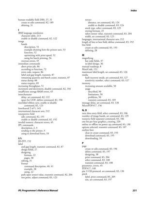 Index


human-readable field (H0), 27, 31                          retract
  create or edit command, 82, 189                              distance, set command, 83, 124
  deleting, 31                                                 enable or disable command, 83, 124
                                                           stock type, select command, 83, 125
I                                                          storing formats, 22
IBM language translation                                   taken sensor value, transmit command, 83, 204
   character table, 213                                    width, set command, 83, 125
   enable or disable command, 82, 122                   languages, international character sets, 212
image                                                   length of line or box field, define command, 83, 192
   bands                                                line field
       description, 51                                     create or edit command, 83, 193
       example showing how the printer uses, 53            defining, 28
       function, 52
       optimizing with print speed, 52                  M
       using for batch printing, 56                     magnifying
   overrun errors, 45                                     bar code fields, 37
immediate commands                                        in label design, 36
   abort print job, 86                                  manual roadmap, 8
   according to function, 72                            MaxiCode, 151
   error code, request, 86                              maximum label length, set command, 83, 126
   label and gap length, transmit, 87                   media
   remaining quantity and batch count, transmit, 87       fault recovery mode, set command, 83, 127
   status dump, 88                                        sensitivity number, select command, 83, 127
   status enquiry, 89                                   memory
increasing throughput, 51                                 increasing amount available, 50
increment and decrement, disable command, 82, 104         usage
insufficient storage RAM errors, 45                           described, 50
intercharacter                                                limitations, 50
   delay, set command, 82, 122                                problems, 50
   space for UDF, define command, 82, 190                     transmit command, 83, 105
interlabel ribbon save, enable or disable               message delay, set command, 83, 128
       command, 82, 123                                 MicroPDF417, 156
Interleaved 2 of 5, 143
international character sets, 212                       N, O
interpretive field                                      next data entry field, select command, 83, 106
   edit command, 82, 191                                number of image bands, set command, 83, 129
   enable or disable command, 82, 192                   numeric field separator command, 83, 106
invalid numeric character errors, 45                    one bit per byte graphics, creating, 220
IPL commands                                            online or offline on power up command, 83, 130
   description, 2, 3                                    options selected, transmit command, 83, 107
   sending to the printer, 5                            outline font
   using to download fonts, 18                             clear or create command, 83, 193
                                                           download command, 83, 195
J, L                                                       downloading, 10
JIS-ITF, 152
label                                                   P
    and gap length, transmit command, 82, 87            page
    design fields, 27                                      create or edit command, 83, 196
    designing                                              delete command, 83, 197
       formats, 22                                         designing, 38
       pages, 38                                           print command, 83, 204
    editing, 31                                            select command, 83, 108
    format                                                 transmit command, 83, 108
       command description, 40, 41                      parameter, errors, 45
       example, 38                                      PDF417, 148
       using, 22                                        pin 11/20 protocol, set command, 83, 130
    path open sensor value, transmit command, 82, 204   pitch
    rest point, adjust command, 83, 123                    label, print command, 83, 205
                                                           size, set command, 83, 197



IPL Programmer’s Reference Manual                                                                          251
 