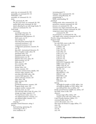 Index


point size, set command, 83, 198                      increasing speed, 51
postamble, set command, 83, 131                       language, select command, 84, 133
POSTNET, 148                                          memory, using efficiently, 50
preamble, set command, 83, 131                        programming, 3
print                                                 RAM, understanding, 50
   IPL command, 84, 109                            printhead
   line dot count limit, set command, 84, 198         loading mode, select command, 84, 135
   quality label, print command, 84, 205              parameters, transmit command, 84, 109
   speed, adjusting for use with image bands, 52      pressure, set command, 84, 136
   speed, set command, 84, 132                        resistance test, begin command, 84, 205
Print mode                                            resistance values, transmit command, 84, 205
   commands                                           temperature sensor value, transmit
      according to function, 76                              command, 84, 205
      Advanced mode, select, 91                       test parameters, set command, 84, 136
      alphanumeric field separator, 92                volt supply value, transmit command, 84, 205
      batch count, set, 93                         PrintSet, using to download fonts, 11
      clear all data, 93                           Program mode
      clear data from current field, 93               commands
      command terminator 1, 93                            bar code field, create or edit, 163
      command terminator 2, 94                            bar code, select type, 141
      configuration parameters, transmit, 94                 Codabar, 143
      cut, 94                                                Code 11, 144
      data shift - international characters, 94              Code 128, 144
      Direct Graphics mode, select, 96                       Code 16K, 147
      download order, 232                                    Code 2 of 5, 143
      Emulation mode, enter, 97                              Code 39, 142
      field decrement, set, 98                               Code 49, 148
      field first data entry, select, 99                     Code 93, 142
      field increment, set, 99                               DataMatrix, 154
      field, select, 97                                      EAN.UCC Composite, 160
      font, transmit, 100                                    HIBC Code 128, 153
      form feed, 101                                         HIBC Code 39, 147
      format, select, 101                                    Interleaved 2 of 5, 143
      format, transmit, 103                                  JIS-ITF, 152
      increment and decrement, disable, 104                  MaxiCode, 151
      memory usage, transmit, 105                            MicroPDF417, 156
      next data entry field, select, 106                     PDF417, 148
      numeric field separator, 106                           POSTNET, 148
      options selected, transmit, 107                        QR Code, 155
      page, select, 108                                      RSS, 157
      page, transmit, 108                                    UPC/EAN, 146
      print, 109                                          bitmap
      printhead parameters, transmit, 109                    cell height for graphic or UDF, define, 164
      Program mode, enter, 109                               cell width for graphic or UDF, define, 166
      program number, transmit, 110                          user-defined font, clear or define, 167
      quantity count, set, 110                            border around human-readable text, define, 167
      start and stop codes (Code 39), print, 110          box field, create or edit, 168
      storage area usage, transmit, 111                   character
      Test and Service mode, enter, 111                      bitmap origin offset, define, 169
      user-defined character, transmit, 111                  rotation or bar code ratio, define, 170
      user-defined tables, transmit, 112                  Code 39 prefix character, define, 173
      warm boot, 112                                      command tables, load, 173
   entering, 7                                            current edit session, save, 174
printable control characters, using, 4                    data source for format in a page, define, 174
printer                                                   enter, 84
   batch printing, optimizing, 56                         enter, 109
   connecting to a PC, 5                                  exit, 84
   error conditions, 44                                   exit, 199



252                                                               IPL Programmer’s Reference Manual
 