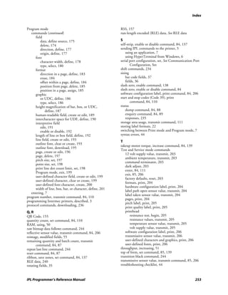 Index


Program mode                                               RSS, 157
   commands (continued)                                    run-length encoded (RLE) data, See RLE data
      field
          data, define source, 175                         S
          delete, 174                                      self-strip, enable or disable command, 84, 137
          direction, define, 177                           sending IPL commands to the printer, 5
          origin, define, 177                                  using an application, 7
      font                                                     using HyperTerminal from Windows, 6
          character width, define, 178                     serial port configuration, set, See Communication Port
          type, select, 180                                        Configuration, Set
      format                                               shift commands, 234
          direction in a page, define, 183                 sizing
          erase, 184                                           bar code fields, 37
          offset within a page, define, 184                    fields, 36
          position from page, delete, 185                  slash zero, enable command, 138
          position in a page, assign, 185                  slash zero, enable or disable command, 84
      graphic                                              software configuration label, print command, 84, 206
          or UDC, define, 186                              start and stop codes (Code 39), print
          type, select, 186                                        command, 84, 110
      height magnification of bar, box, or UDC,            status
             define, 187                                       dump command, 84, 88
      human-readable field, create or edit, 189                enquiry command, 84, 89
      intercharacter space for UDF, define, 190                responses, 235
      interpretive field                                   storage area usage, transmit command, 111
          edit, 191                                        storing label formats, 22
          enable or disable, 192                           switching between Print mode and Program mode, 7
      length of line or box field, define, 192             syntax errors, 44
      line field, create or edit, 193                      T
      outline font, clear or create, 193
                                                           takeup motor torque, increase command, 84, 139
      outline font, download, 195
                                                           Test and Service mode commands
      page, create or edit, 196
                                                              12 volt supply value, transmit, 203
      page, delete, 197
                                                              ambient temperature, transmit, 203
      pitch size, set, 197
                                                              command terminator, 203
      point size, set, 198
                                                              dark adjust, 203
      print line dot count limit, set, 198
                                                              enter, 84, 111
      Program mode, exit, 199
                                                              exit, 85, 206
      user-defined character field, create or edit, 199
                                                              factory defaults, reset, 203
      user-defined character, clear or create, 199
                                                              formats, print, 204
      user-defined font character, create, 200
                                                              hardware configuration label, print, 204
      width of line, box, bar, or character, define, 201
                                                              label path open sensor value, transmit, 204
   entering, 7
                                                              label taken sensor value, transmit, 204
program number, transmit command, 84, 110
                                                              pages, print, 204
programming Intermec printers, described, 3
                                                              pitch label, print, 205
protocol commands, downloading, 236
                                                              print quality label, print, 205
Q, R                                                          printhead
QR Code, 155                                                      resistance test, begin, 205
quantity count, set command, 84, 110                              resistance values, transmit, 205
RAM, using, 50                                                    temperature sensor value, transmit, 205
raw bitmap data follows command, 244                              volt supply value, transmit, 205
reflective sensor value, transmit command, 84, 206            software configuration label, print, 206
reimage, modified fields, 55                                  transmissive sensor value, transmit, 206
remaining quantity and batch count, transmit                  user-defined characters and graphics, print, 206
       command, 84, 87                                        user-defined fonts, print, 206
repeat last line command, 244                              throughput, increasing, 51
reset command, 84, 87                                      top of form, set command, 85, 139
ribbon, save zones, set command, 84, 137                   transition black command, 244
RLE data, 240                                              transmissive sensor value, transmit command, 85, 206
rotating fields, 35                                        troubleshooting checklist, 44



IPL Programmer’s Reference Manual                                                                             253
 