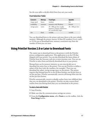 Chapter 2 — Downloading Fonts to the Printer


                         See the next table to decide which fonts best suit your needs.

                         Font Selection Table

                          Concern          Bitmap         TrueType                       Speedo
                          image speed      fastest        medium                         fast
                          availability     extensive      extensive with Windows         limited
                          storage space    varies         50 - 80K per font usually;     20 - 30K per font
                                                          Japanese, Chinese and Korean
                                                          are considerably larger
                          size             fixed          variable                       variable


                         You can download fonts to the printer and store them in the non-volatile
                         memory. Although the printer reserves 16 font ID numbers (3 to 6, and 8
                         to 19) for you to download fonts, memory constraints may limit the
                         number of fonts you can store.


Using PrintSet Version 2.0 or Later to Download Fonts
                         The easiest way to download fonts to the printer is with the PrintSet
                         printer configuration application. This application is on the CD that
                         shipped with your printer. You can also download the latest release of
                         PrintSet from the Intermec web site at www.intermec.com. You can use
                         PrintSet to select fonts and directly download them to your printer.
                         Bitmap fonts can be memory intensive, so you may decide not to
                         download the entire font to the printer. You can use PrintSet to define a
                         subset of the font (only the numbers, for example). Then you can
                         download the subset, saving storage space on the printer. The printer
                         requires that bitmap fonts be in one of these formats: one bit per byte or
                         six bits per byte. PrintSet automatically converts all bitmap fonts into the
                         six bits per byte format.
                         PrintSet automatically converts scaleable outline fonts into nibblized data
                         that you can download to the printer. PrintSet can also convert fixed
                         outline fonts into bitmap fonts that you can download to the printer.

                         To select a font with PrintSet
                         1 Start PrintSet.
                         2 Make sure that the communications settings are correct.
                         3 From the Configuration menu, select Fonts or on the toolbar, click the
                           Font Setup button.




IPL Programmer’s Reference Manual                                                                            11
 
