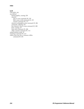 Index


U, W
UPC/EAN, 146
user-defined
   bitmap graphics, creating, 220
   character
      clear or create command, 85, 199
      field, create or edit command, 85, 199
      transmit command, 85, 111
   characters and graphics, print command, 85, 206
   commands, replacing, 231
   font character, clear or create command, 85, 200
   fonts, creating, 227
   fonts, print command, 85, 206
   tables, transmit command, 85, 112
using Emulation mode, 56
warm boot command, 85, 112
width of line, box, bar, or character, define
      command, 85, 201




254                                                   IPL Programmer’s Reference Manual
 