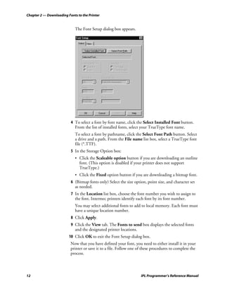 Chapter 2 — Downloading Fonts to the Printer


                             The Font Setup dialog box appears.




                          4 To select a font by font name, click the Select Installed Font button.
                            From the list of installed fonts, select your TrueType font name.
                             To select a font by pathname, click the Select Font Path button. Select
                             a drive and a path. From the File name list box, select a TrueType font
                             file (*.TTF).
                          5 In the Storage Option box:
                             • Click the Scaleable option button if you are downloading an outline
                               font. (This option is disabled if your printer does not support
                               TrueType.)
                             • Click the Fixed option button if you are downloading a bitmap font.
                          6 (Bitmap fonts only) Select the size option, point size, and character set
                            as needed.
                          7 In the Location list box, choose the font number you wish to assign to
                            the font. Intermec printers identify each font by its font number.
                             You may select additional fonts to add to local memory. Each font must
                             have a unique location number.
                          8 Click Apply.
                          9 Click the View tab. The Fonts to send box displays the selected fonts
                            and the designated printer locations.
                         10 Click OK to exit the Font Setup dialog box.
                          Now that you have defined your font, you need to either install it in your
                          printer or save it to a file. Follow one of these procedures to complete the
                          process.




12                                                                  IPL Programmer’s Reference Manual
 