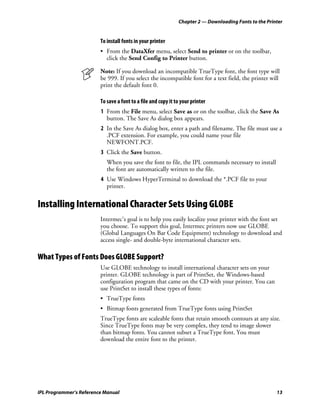 Chapter 2 — Downloading Fonts to the Printer


                         To install fonts in your printer
                         • From the DataXfer menu, select Send to printer or on the toolbar,
                           click the Send Config to Printer button.

                         Note: If you download an incompatible TrueType font, the font type will
                         be 999. If you select the incompatible font for a text field, the printer will
                         print the default font 0.

                         To save a font to a file and copy it to your printer
                         1 From the File menu, select Save as or on the toolbar, click the Save As
                           button. The Save As dialog box appears.
                         2 In the Save As dialog box, enter a path and filename. The file must use a
                           .PCF extension. For example, you could name your file
                           NEWFONT.PCF.
                         3 Click the Save button.
                            When you save the font to file, the IPL commands necessary to install
                            the font are automatically written to the file.
                         4 Use Windows HyperTerminal to download the *.PCF file to your
                           printer.


Installing International Character Sets Using GLOBE
                         Intermec’s goal is to help you easily localize your printer with the font set
                         you choose. To support this goal, Intermec printers now use GLOBE
                         (Global Languages On Bar Code Equipment) technology to download and
                         access single- and double-byte international character sets.

What Types of Fonts Does GLOBE Support?
                         Use GLOBE technology to install international character sets on your
                         printer. GLOBE technology is part of PrintSet, the Windows-based
                         configuration program that came on the CD with your printer. You can
                         use PrintSet to install these types of fonts:
                         • TrueType fonts
                         • Bitmap fonts generated from TrueType fonts using PrintSet
                         TrueType fonts are scaleable fonts that retain smooth contours at any size.
                         Since TrueType fonts may be very complex, they tend to image slower
                         than bitmap fonts. You cannot subset a TrueType font. You must
                         download the entire font to the printer.




IPL Programmer’s Reference Manual                                                                       13
 
