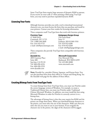 Chapter 2 — Downloading Fonts to the Printer


                         Some TrueType fonts require large amounts of dynamic RAM to operate.
                         If you receive an error code 37 when printing a label using TrueType
                         fonts, you may need to purchase expanded dynamic RAM.

Licensing Your Fonts
                         Although Intermec provides you with a tool to download international
                         characters sets, you must license the fonts that you purchase and install in
                         your printers. Contact your font vendor for licensing information.
                         These companies resell TrueType fonts that work with Intermec printers:
                         Precision Type                         Galapagos Design Group
                         47 Mall Drive                          256 Great Road
                         Commack, NY 11725                      Suite 15
                         Tel: 1-800-248-3668                    Littleton, MA 01360-1916
                         Fax: 516-543-5721                      Tel: 978-952-6200
                         e-mail: info@precisiontype.com         Fax: 978-952-6260
                                                                e-mail: info@galapagosdesign.com
                         These companies also provide TrueType fonts compatible with Intermec
                         printers:
                         Dynalab Inc.                           Microsoft Corporation
                         2055 Gateway Place                     One Microsoft Way
                         Suite 400                              Redmond, WA 98052-6399
                         San Jose, CA 95110                     Tel: 425-882-8080
                         Tel: 408-490-4224                      www.microsoft.com
                         Fax: 408-490-2233
                         www.dynalab.com

                         Note: Dynalab Inc. provides Chinese, Japanese, and Korean fonts. You
                         can also purchase fonts from their offices in Taiwan and Hong Kong. See
                         the Dynalab web page for the address of these offices.


Creating Bitmap Fonts From TrueType Fonts
                         To create bitmap fonts from TrueType fonts, you must run PrintSet under
                         the correct language version of Windows. For example, to create a
                         Traditional Chinese font, you must run PrintSet under Traditional
                         Chinese Microsoft Windows. In addition, you must install the font using
                         Microsoft Windows in order for PrintSet to correctly convert it to a
                         bitmap font.
                         The advantage of bitmap fonts is that they may require less RAM and the
                         printer can image them faster. When you download bitmap characters to
                         the printer, you must select the size of the characters. Make sure that you
                         select the size you want to use in your formats. If you magnify the
                         character size in the printer, the edges of the characters will be jagged.




IPL Programmer’s Reference Manual                                                                   15
 