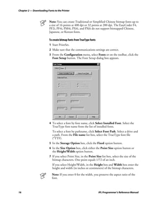 Chapter 2 — Downloading Fonts to the Printer



                          Note: You can create Traditional or Simplified Chinese bitmap fonts up to
                          a size of 16 points at 400 dpi or 32 points at 200 dpi. The EasyCoder F4,
                          PF2i, PF4i, PM4i, PX4i, and PX6i do not support bitmapped Chinese,
                          Japanese, or Korean fonts.

                          To create bitmap fonts from TrueType fonts
                          1 Start PrintSet.
                          2 Make sure that the communications settings are correct.
                          3 From the Configuration menu, select Fonts or on the toolbar, click the
                            Font Setup button. The Font Setup dialog box appears.




                          4 To select a font by font name, click Select Installed Font. Select the
                            TrueType font name from the list of installed fonts.
                             To select a font by pathname, click Select Font Path. Select a drive and
                             a path. From the File name list box, select the TrueType font file
                             (*TTF).
                          5 In the Storage Option box, click the Fixed option button.
                          6 In the Size Option box, click either the Point Size option button or
                            the Height/Width option button.
                          7 If you select Point Size, in the Point Size list box, select the size of the
                            bitmap characters. One point equals 1/72 of an inch.
                             If you select Height/Width, in the Height box and Width box enter the
                             height and width (in inches or centimeters) of the bitmap characters.

                            Note: If you enter 0 for the width, you preserve the aspect ratio of the
                            font.



16                                                                     IPL Programmer’s Reference Manual
 