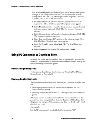 Chapter 2 — Downloading Fonts to the Printer


                          2 Use Windows HyperTerminal to configure the PC to match the printer
                            settings. When using double-byte fonts, the recommended printer
                            configuration is COM 1, 19,200 bits per second, no parity, 8 data bits,
                            1 stop bit, and XONXOFF flow control.
                             a Start HyperTerminal. (HyperTerminal is often located inside the
                               Accessories folder.) The Connection Description screen appears.
                             b In the Name field, enter a name for this connection (such as Printer)
                               and select an icon (optional). Click OK. The Connect To screen
                               appears.
                             c In the Connect Using list box, select the appropriate port. Click OK.
                               The port properties screen appears.
                             d Enter data, matching the PC’s settings to the printer settings. Click
                               OK. The HyperTerminal main menu appears.
                             e From the Transfer menu, select Send File. The Send File screen
                               appears.
                             f In the Name field, locate your file, and then click Send.


Using IPL Commands to Download Fonts
                          Although the easiest way to download fonts is with PrintSet, you can also
                          use the IPL command set to create and download user-defined bitmap and
                          outline fonts to your Intermec printer.

Downloading Bitmap Fonts
                          To learn more about bitmap font formats, see “Creating User-Defined
                          Bitmap Fonts” in Appendix C.

Downloading Outline Fonts
                          If you need to download an outline font but you cannot use PrintSet, you
                          can:
                          • create a program to convert the outline font to a format you can
                            download to the printer.
                          • manually convert the outline font to a format you can download to the
                            printer.
                          When you convert an outline font to a format you can download to the
                          printer, you must change the font character data into nibblized data that
                          the printer can interpret. When you nibblize data, you divide each byte of
                          data into two bytes.
                          For example:
                          byte 0xAB becomes two bytes: 0x41, 0x42 or text string “AB”



18                                                                   IPL Programmer’s Reference Manual
 