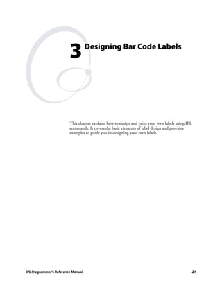 3          Designing Bar Code Labels




                         This chapter explains how to design and print your own labels using IPL
                         commands. It covers the basic elements of label design and provides
                         examples to guide you in designing your own labels.




IPL Programmer’s Reference Manual                                                                  21
 
