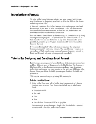 Chapter 3 — Designing Bar Code Labels




Introduction to Formats
                          To print a label on an Intermec printer, you must create a label format,
                          send that format to the printer, send data to fill in the fields in the format,
                          and then print the label.
                          A format is a template that defines how the information prints on a label.
                          For example, if you want to print a number on a label, the format must
                          indicate the location of the number, its font and size, and whether the
                          number has a vertical or horizontal orientation.
                          You can define a format either by downloading IPL commands or by using
                          a label generation program. The printer stores the format in its RAM or
                          flash module. You can use the format at any time. You can call it up to
                          print labels, or call it up in Program mode to modify one or more of its
                          fields on the host.
                          If you intend to regularly reload a format, you can use the temporary
                          format parameter (*) with some printers. The use of format * results is an
                          optimal use of flash-based storage memory because the printer stores it in
                          RAM and deletes it when the printer power is turned off.


Tutorial for Designing and Creating a Label Format
                          Label formats are composed of several different fields that determine where
                          and how different types of data appear in the label design. The fields on a
                          label may differ in size, location, orientation, and data type. You must
                          define information that you plan to print on the label as a field in the label
                          format. Once you define the fields, you can pass data into the fields and
                          print them.
                          This tutorial assumes that you are using IPL commands.

                          To design a basic label format
                          1 Using a label from your roll of media, sketch an example of a format
                            that you want to create. Your format can include any or all of these
                            fields:
                            • Human-readable
                            • Bar code
                            • Line
                            • Box
                            • User-defined characters (UDCs) or graphics
                            In this example, you will design a simple label that includes a human-
                            readable field, a line field, and a bar code field.




22                                                                    IPL Programmer’s Reference Manual
 