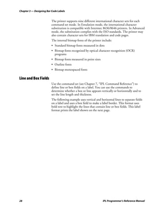 Chapter 3 — Designing Bar Code Labels


                          The printer supports nine different international character sets for each
                          command set mode. In Emulation mode, the international character
                          substitution is compatible with Intermec 8636/8646 printers. In Advanced
                          mode, the substitution complies with the ISO standards. The printer may
                          also contain character sets for IBM translation and code pages.
                          The internal bitmap fonts of the printer include:
                          • Standard bitmap fonts measured in dots
                          • Bitmap fonts recognized by optical character recognition (OCR)
                            programs
                          • Bitmap fonts measured in point sizes
                          • Outline fonts
                          • Bitmap monospaced fonts

Line and Box Fields
                          Use the command set (see Chapter 7, “IPL Command Reference”) to
                          define line or box fields on a label. You can use the commands to
                          determine whether a box or line appears vertically or horizontally and to
                          set the line length and thickness.
                          The following example uses vertical and horizontal lines to separate fields
                          on a label and uses a box field to make a label border. This format uses
                          bold text to highlight the lines that contain line or box fields. This label
                          format prints the label shown on the next page.




28                                                                   IPL Programmer’s Reference Manual
 
