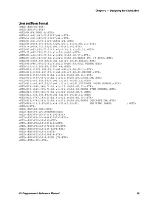 Chapter 3 — Designing Bar Code Labels




Lines and Boxes Format
<STX><ESC>C0<ETX>
<STX><ESC>P;<ETX>
<STX>E4;F4,DEMO 4;<ETX>
<STX>L1;o11,447;f0;l1207;w4;<ETX>
<STX>L2;o11,285;f0;l1207;w4;<ETX>
<STX>W3;o11,0;f0;l1207;h802;w4;<ETX>
<STX>B4;o658,650;f0;h102;w2;c0,0;i1;r1;d0,11;<ETX>
<STX>I4;o658,752;f0;h1;w1;c20;r0;b0;<ETX>
<STX>B5;o87,650;f0;h102;w2;c0,0;i1;r1;d0,11;<ETX>
<STX>I5;o87,752;f0;h1;w1;c20;r0;b0;<ETX>
<STX>H6;o34,183;f0;h1;w1;c22;r0;b0;d0,17;<ETX>
<STX>H7;o35,143;f0;h1;w1;c21;r0;b0;d3,BASIS WT. 39-4838;<ETX>
<STX>H8;o389,305;f0;h1;w1;c21;r0;b0;d3,ROLLS;<ETX>
<STX>H9;o40,305;f0;h1;w1;c21;r0;b0;d3,ROLL WIDTH;<ETX>
<STX>L10;o11,609;f0;l1207;w4;<ETX>
<STX>H12;o1022,508;f0;h1;w1;c22;r0;b0;d0,7;<ETX>
<STX>H13;o1022,467;f0;h1;w1;c21;r0;b0;d3,WEIGHT;<ETX>
<STX>H14;o539,508;f0;h1;w1;c22;r0;b0;d0,11;<ETX>
<STX>H15;o539,467;f0;h1;w1;c21;r0;b0;d3,LOCATION;<ETX>
<STX>H16;o42,508;f0;h1;w1;c22;r0;b0;d0,15;<ETX>
<STX>H17;o43,467;f0;h1;w1;c21;r0;b0;d3,CUSTOMER ORDER NUMBER;<ETX>
<STX>H18;o840,346;f0;h1;w1;c22;r0;b0;d0,13;<ETX>
<STX>H19;o840,305;f0;h1;w1;c21;r0;b0;d3,ORDER ITEM NUMBER;<ETX>
<STX>H20;o389,346;f0;h1;w1;c22;r0;b0;d0,7;<ETX>
<STX>H21;o34,346;f0;h1;w1;c22;r0;b0;d0,11;<ETX>
<STX>H22;o747,183;f0;h1;w1;c22;r0;b0;d0,15;<ETX>
<STX>H23;o743,143;f0;h1;w1;c21;r0;b0;d3,GRADE DESCRIPTION;<ETX>
<STX>H24;o13,0;f0;h51;w34;c25;r0;b3;d3,        SHIPPING LABEL              ;<ETX>
<STX>R<ETX>
<STX><ESC>E4<CAN><ETX>
<STX><ESC>F4<LF>INTERMEC<ETX>
<STX><ESC>F5<LF>372181192<ETX>
<STX><ESC>F6<LF>38448379237<ETX>
<STX><ESC>F12<LF>230<ETX>
<STX><ESC>F14<LF>3839494<ETX>
<STX><ESC>F16<LF>372181192<ETX>
<STX><ESC>F18<LF>234-LOFT<ETX>
<STX><ESC>F20<LF>12<ETX>
<STX><ESC>F21<LF>338438<ETX>
<STX><ESC>F22<LF>A-PLUS QTY<ETX>
<STX><ETB><FF><ETX>




IPL Programmer’s Reference Manual                                                   29
 