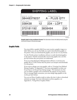 Chapter 3 — Designing Bar Code Labels




                                          SHIPPING LABEL
                      BASIS WT. 39-4838                                 GRADE DESCRIPTION


                      38448379237                                   A - PLUS QTY
                      ROLL WIDTH                      ROLLS            ORDER ITEM NUMBER


                      338438                          12               234 - LOFT
                      CUSTOMER ORDER NUMBER                 LOCATION                                WEIGHT



                      372181192                             3839494                                 230

                      INTERMEC                                       372181192

                                                                                                          IPL006.eps

                    Sample Label in Lines and Boxes Format: This illustration shows the label printed using the
                    command strings on the previous page.



Graphic Fields
                          You must define a graphic field if you want to print a graphic image on a
                          label. Before you can use this field, you need to download the graphic to
                          the printer. Once you download the graphic, you can use it in any format.
                          Use the PrintSet printer installation software to easily download graphics
                          to the printer. PrintSet automatically converts the graphic into a six bits
                          per byte format that your printer can understand.
                          If you are using third-party label-generation software, it converts your
                          graphic file to a UDC format that the printer can interpret and downloads
                          it to the printer.
                          If you want to design your own graphic, refer to “Creating User-Defined
                          Bitmap Graphics” in Appendix C. You must send graphics as either one
                          bit per byte or six bits per byte bitmap images. The maximum size that
                          you can define a graphic to be is limited by the capacity of your printer.
                          Due to message length constraints, you must design large graphics in the
                          six bits per byte format.
                          You can use Direct Graphics mode to reduce the time it takes to download
                          and print an image. For more information on direct graphics, see
                          Appendix E, “Using Direct Graphics Mode.”




30                                                                       IPL Programmer’s Reference Manual
 