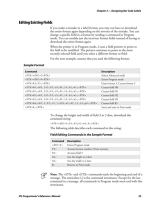 Chapter 3 — Designing Bar Code Labels



Editing Existing Fields
                         If you make a mistake in a label format, you may not have to download
                         the entire format again depending on the severity of the mistake. You can
                         change a specific field in a format by sending a command in Program
                         mode. You can modify just the incorrect format fields instead of having to
                         download the entire format again.
                         When the printer is in Program mode, it uses a field pointer to point to
                         the field to be modified. The pointer continues to point to the most
                         recently selected field until you select a different format or field.
                         For the next example, assume that you used the following format:

   Sample Format

    Command                                                           Description
    <STX><ESC>C<ETX>                                                  Selects Advanced mode
    <STX><ESC>P<ETX>                                                  Enters Program mode
    <STX>E3;F3;<ETX>                                                  Erases format 3, Creates format 3
    <STX>H0;o80,100;f0;c0;d0,16;h1;w1;<ETX>                           Creates field H0
    <STX>H1;o80,120;f0;c0;d0,16;h1;w1;<ETX>                           Creates field H1
    <STX>H2;o80,150;f0;c2;d0,14;h1;w1;<ETX>                           Creates field H2
    <STX>H3;o80,190;f0;c2;d0,16;h1;w1;<ETX>                           Creates field H3
    <STX>B4;o80,0;f0;c0,1;h50;w1;d0,11;i0;p@;<ETX>                    Creates field B3
    <STX>R;<ETX>                                                      Saves and exits to Print mode


                         To change the height and width of field 3 to 2 dots, download this
                         command string:
                         <STX><ESC>P;F3;H3;h2;w2;R;<ETX>
                         The following table describes each command in this string:

                         Field Editing Commands in the Sample Format

                          Command      Description
                          <ESC>P;      Enters Program mode
                          F3;          Accesses format number 3 from memory
                          H3;          Accesses field 3
                          h2;          Sets the height to 2 dots
                          w2;          Sets the width to 2 dots
                          R;           Returns to Print mode


                         Note: The <STX> and <ETX> commands mark the beginning and end of a
                         message. The semicolon (;) is the command terminator. Except for the last
                         command in a message, all commands in Program mode must end with this
                         terminator.


IPL Programmer’s Reference Manual                                                                         33
 