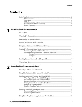 Contents




Contents
                    Before You Begin.............................................................................................................. xiii
                            Safety Summary................................................................................................... xiii
                            Safety Icons ..........................................................................................................xiv
                            Global Services and Support .................................................................................xiv
                            Who Should Read This Document? ......................................................................xv
                            Related Documents ...............................................................................................xv



1   Introduction to IPL Commands ............................................................................................. 1
                    What Is IPL?........................................................................................................................ 2

                    What Are IPL Commands?.................................................................................................. 2

                    Programming for Intermec Printers ..................................................................................... 3

                    Learning the Structure of IPL Commands ........................................................................... 3

                    Using Control Characters in IPL Command Strings ............................................................ 4

                    Sending IPL Commands to the Printer ................................................................................ 5
                           Downloading Commands From Windows ............................................................. 6
                           Sending a String of Commands Through an Application........................................ 7
                                  Example 1.................................................................................................. 7
                                  Example 2.................................................................................................. 7

                    Switching Between Print Mode and Program Mode ............................................................ 7

                    What to Read Next.............................................................................................................. 8



2   Downloading Fonts to the Printer ...................................................................................... 9
                    What Types of Fonts Can I Download?............................................................................. 10

                    Using PrintSet Version 2.0 or Later to Download Fonts .................................................... 11

                    Installing International Character Sets Using GLOBE ....................................................... 13
                             What Types of Fonts Does GLOBE Support? ...................................................... 13
                             Do You Need to Purchase Additional RAM? ........................................................ 14
                             Licensing Your Fonts ............................................................................................ 15
                             Creating Bitmap Fonts From TrueType Fonts...................................................... 15
                             Selecting the Printer Language.............................................................................. 17
                             Installing Code Page Tables .................................................................................. 17

                    Using IPL Commands to Download Fonts ........................................................................ 18
                            Downloading Bitmap Fonts.................................................................................. 18
                            Downloading Outline Fonts ................................................................................. 18

                    Using Third-Party Software Applications to Download Fonts............................................ 19


IPL Programmer’s Reference Manual                                                                                                                       v
 