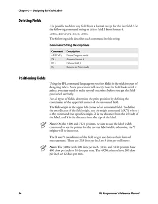 Chapter 3 — Designing Bar Code Labels



Deleting Fields
                          It is possible to delete any field from a format except for the last field. Use
                          the following command string to delete field 3 from format 4.
                          <STX><ESC>P;F4;D3;R;<ETX>
                          The following table describes each command in this string:

                          Command String Descriptions

                           Command       Description
                           <ESC>P;       Enters Program mode
                           F4;           Accesses format 4
                           D3;           Deletes field 3
                           R;            Returns to Print mode



Positioning Fields
                          Using the IPL command language to position fields is the trickiest part of
                          designing labels. Since you cannot tell exactly how the field looks until it
                          prints, you may need to make several test prints before you get the field
                          positioned correctly.
                          For all types of fields, determine the print position by defining the
                          coordinates of the upper left corner of the unrotated field.
                          The field origin is the upper left corner of an unrotated field. To define
                          the coordinates of the field origin, use the origin command (oX,Y) where o
                          is the command that specifies origin, X is the distance from the left side of
                          the label, and Y is the distance from the top of the label.

                          Note: On the 4400 and 7421 printers, be sure to use the label width
                          command to set the printer for the correct label width; otherwise, the Y
                          origins will be incorrect.

                          The X and Y coordinates of the field origin use dots as their form of
                          measurement. There are 203 dots per inch or 8 dots per millimeter.

                          Note: The 3400e with 400 dots per inch, 3240, and 3440 printers have
                          406 dots per inch or 16 dots per mm. The 4X30 printers have 300 dots
                          per inch or 12 dots per mm.




34                                                                    IPL Programmer’s Reference Manual
 