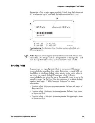 Chapter 3 — Designing Bar Code Labels


                         To position a field to print approximately 0.25 inch from the left side and
                         0.5 inch from the top of your label, the origin command is o51,102.

                                                                      D

                         A
                                    HR Field                     Second HR Field
                         B

                                    *BCFIELD*
                                    *BC FIELD*

                         C

                                A = o51, 102        C = o51, 305
                                B = o51, 203        D = o355, 102                       IPL007.eps

                         Field Positioning: This illustration shows the relative positions of four fields with
                         different origin points.


                         Note: If you are operating your printer in Emulation mode, the dot sizes
                         are doubled (101 dots per inch or 4 dots per mm), so the origin for 1 inch
                         from the top of the label and 0.5 inch from the left side is o25,51.


Rotating Fields
                         You can rotate any type of printable field in increments of 90 degrees
                         counterclockwise around the field origin. To position a rotated field, you
                         should keep in mind that the field origin remains on the corner where it
                         was before you rotated the field. If you rotate a field 90 degrees
                         counterclockwise, the origin that was at the upper left corner is now at the
                         lower left corner. Use the Field Direction command fn to define the field
                         rotation. See Chapter 7, “IPL Command Reference,” for more
                         information.
                         • To rotate a field 90 degrees, you must position the lower left corner of
                           the rotated field.
                         • To rotate a field 180 degrees, you must position the lower right corner
                           of the rotated field.
                         • To rotate a field 270 degrees, you must position the upper right corner
                           of the rotated field.




IPL Programmer’s Reference Manual                                                                                35
 
