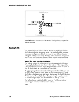 Chapter 3 — Designing Bar Code Labels




                                                        f1(rotated 90 degrees)




                                                                ABCDE
                                       ABCDE
                                                                                              Field origin




                                                        ABCDE
                             f2 (rotated 180 degrees)
                                                               ABCDE        f0 (horizontal)




                                                 f3 (rotated 270 degrees)

                                                                                                      IPL.008



                          Field Rotation: This illustration shows the effects of rotating a field by using the Field
                          Direction command.



Scaling Fields
                          You can determine the size of a field by the font or graphic you use and
                          the field magnification factors you apply. The human-readable fonts and
                          bar code symbologies have default sizes, and the user-defined character
                          fields print as large as you design them (up to the maximum), but you can
                          scale each of these fields even further by using magnification commands.

                          Magnifying Fonts and Character Fields
                          The internal fonts in the printer already have sizes associated with them.
                          For example, the letters in font c0 are 7 dots wide by 9 dots high, with a
                          1-dot gap between characters. If you design a field that prints 10 letters in
                          font c0, the field will be 79 dots wide by 9 dots high.
                          By applying magnification factors (h for height and w for width), you can
                          increase a field’s height or width. If you increase the height to 2 (h2) for
                          the field described above, the field height doubles, and the final field prints
                          79 dots long by 18 dots high. If you change the height magnification to
                          h3, the field height triples, and the field prints 79 dots by 27 dots.
                          The default human-readable field H0 prints the 7 x 9 font as follows
                          (assuming you enter the word “example” as data):




36                                                                                 IPL Programmer’s Reference Manual
 