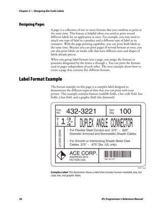 Chapter 3 — Designing Bar Code Labels




Designing Pages
                          A page is a collection of one or more formats that you combine to print at
                          the same time. This feature is helpful when you need to print several
                          different labels for an application at once. For example, you may need to
                          attach one type of label to a product and a different type of label to its
                          container. With the page printing capability, you can print both labels at
                          the same time. Because you can print pages of several formats at once, you
                          can also print labels on media rolls that have different sizes and shapes of
                          labels already precut.
                          When you group label formats into a page, you assign the formats to
                          positions designated by the letters a through z. You can print the formats
                          used in pages independent of each other. The next example shows how to
                          create a page that contains five different formats.


Label Format Example
                          The format example on this page is a complex label designed to
                          demonstrate the different types of data that you can print with your
                          printer. This example contains human-readable fields, a bar code field, line
                          fields, a box field, and a graphic field (the diamond).


                               Cat.
                               No.                    432-3221                       Std.
                                                                                     Qty.     100
                                                 13
                               S
                               i
                               z
                               e                  4            DUPLEX ANGLE CONNECTOR
                                                      - For Flexible Steel Conduit and .375" - .625"
                                   Lot 23455 262948




                                                        Diameter Armored and Nonmetallic Sheath Cables

                                                      - For Smooth or Interlocking Sheath Metal Clad
                                                        Cables .375" - .675" Dia. (UL only)


                                                       ACE CORP.
                                                       ADDRESS 3010             *30791751*
                                                                                *307 91747*
                                                       FICTION USA


                                                                                                           IPL011.eps

                          Complex Label: This illustration shows a label that includes human-readable, box, bar
                          code, line, and graphic fields.




38                                                                             IPL Programmer’s Reference Manual
 