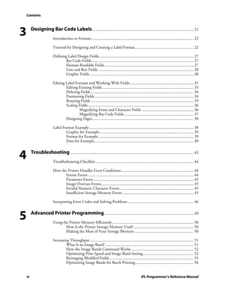Contents




3        Designing Bar Code Labels .................................................................................................... 21
                           Introduction to Formats .................................................................................................... 22

                           Tutorial for Designing and Creating a Label Format.......................................................... 22

                           Defining Label Design Fields ............................................................................................. 27
                                   Bar Code Fields .................................................................................................... 27
                                   Human-Readable Fields........................................................................................ 27
                                   Line and Box Fields .............................................................................................. 28
                                   Graphic Fields ...................................................................................................... 30

                           Editing Label Formats and Working With Fields............................................................... 31
                                   Editing Existing Fields .......................................................................................... 33
                                   Deleting Fields...................................................................................................... 34
                                   Positioning Fields ................................................................................................. 34
                                   Rotating Fields ..................................................................................................... 35
                                   Scaling Fields........................................................................................................ 36
                                           Magnifying Fonts and Character Fields ................................................... 36
                                           Magnifying Bar Code Fields .................................................................... 37
                                   Designing Pages.................................................................................................... 38

                           Label Format Example....................................................................................................... 38
                                   Graphic for Example............................................................................................. 39
                                   Format for Example.............................................................................................. 39
                                   Data for Example.................................................................................................. 40



4        Troubleshooting .......................................................................................................................... 43
                           Troubleshooting Checklist................................................................................................. 44

                           How the Printer Handles Error Conditions ....................................................................... 44
                                  Syntax Errors ........................................................................................................ 44
                                  Parameter Errors................................................................................................... 45
                                  Image Overrun Errors........................................................................................... 45
                                  Invalid Numeric Character Errors......................................................................... 45
                                  Insufficient Storage Memory Errors ...................................................................... 45

                           Interpreting Error Codes and Solving Problems ................................................................. 46



5        Advanced Printer Programming ........................................................................................ 49
                           Using the Printer Memory Efficiently ................................................................................ 50
                                   How Is the Printer Storage Memory Used? ........................................................... 50
                                   Making the Most of Your Storage Memory........................................................... 50

                           Increasing Throughput ...................................................................................................... 51
                                    What Is an Image Band? ....................................................................................... 51
                                    How the Image Bands Command Works ............................................................. 52
                                    Optimizing Print Speed and Image Band Setting.................................................. 52
                                    Reimaging Modified Fields ................................................................................... 55
                                    Optimizing Image Bands for Batch Printing ......................................................... 56


    vi                                                                                                   IPL Programmer’s Reference Manual
 